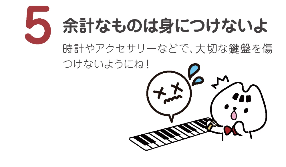 余計なものは身につけないよ
時計やアクセサリーなどで、大切な鍵盤を傷つけないようにね!