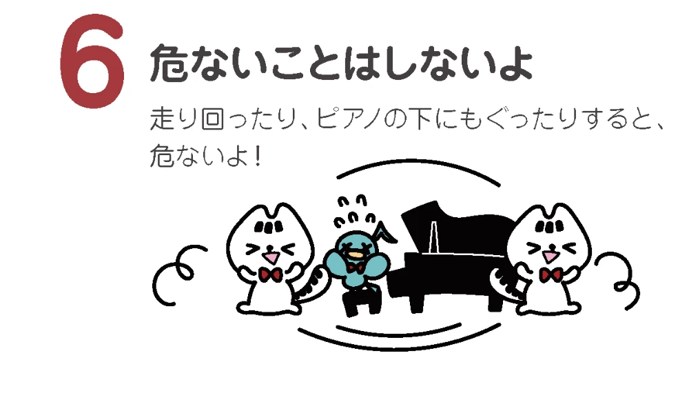 危ないことはしないよ
走り回ったり、ピアノの下にもぐったりすると、危ないよ!